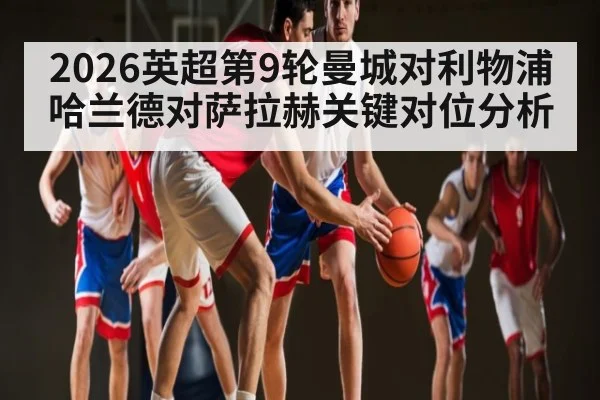 2026英超第9轮曼城对利物浦哈兰德对萨拉赫关键对位分析